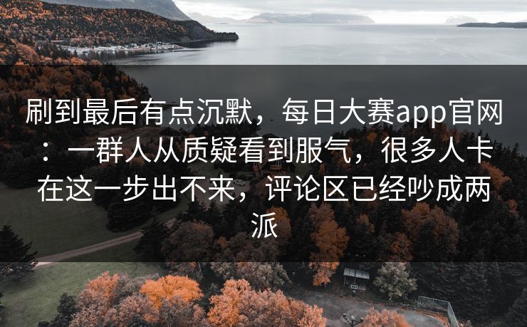 刷到最后有点沉默,每日大赛app官网:一群人从质疑看到服气,很多人卡在这一步出不来,评论区已经吵成两派 刷到最后有点沉默,每日大赛app官网:一群人从质疑看到服气,很多人卡在这一步出不来,评论区已经吵成两派