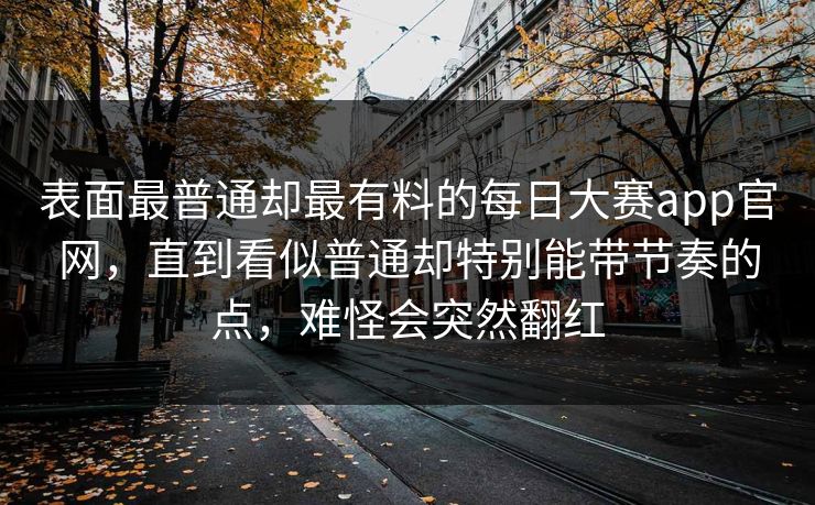 表面最普通却最有料的每日大赛app官网，直到看似普通却特别能带节奏的点，难怪会突然翻红