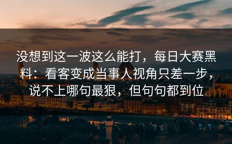 没想到这一波这么能打，每日大赛黑料：看客变成当事人视角只差一步，说不上哪句最狠，但句句都到位