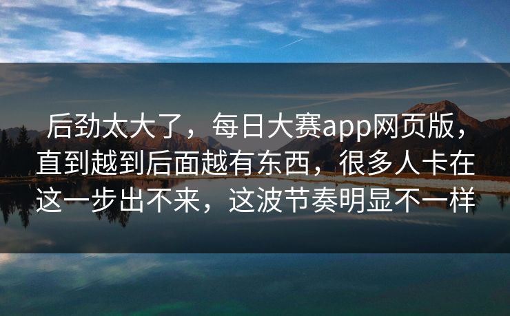 后劲太大了,每日大赛app网页版,直到越到后面越有东西,很多人卡在这一步出不来,这波节奏明显不一样 后劲太大了,每日大赛app网页版,直到越到后面越有东西,很多人卡在这一步出不来,这波节奏明显不一样