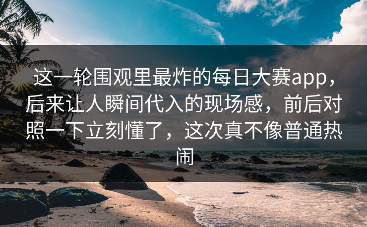 这一轮围观里最炸的每日大赛app，后来让人瞬间代入的现场感，前后对照一下立刻懂了，这次真不像普通热闹